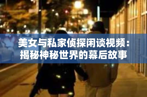 美女与私家侦探闲谈视频：揭秘神秘世界的幕后故事