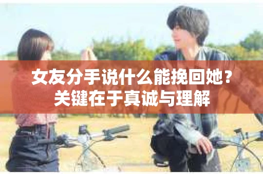 女友分手说什么能挽回她？关键在于真诚与理解
