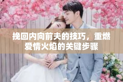挽回内向前夫的技巧,重燃爱情火焰的关键步骤 挽回内向前夫的技巧,重燃爱情火焰的关键步骤
