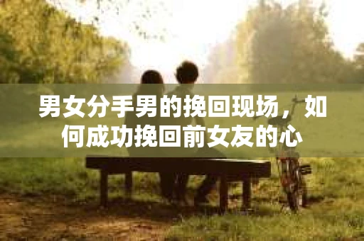 男女分手男的挽回现场,如何成功挽回前女友的心 男女分手男的挽回现场,如何成功挽回前女友的心