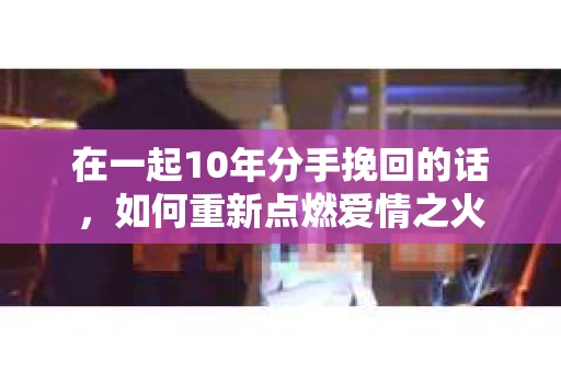 在一起10年分手挽回的话，如何重新点燃爱情之火