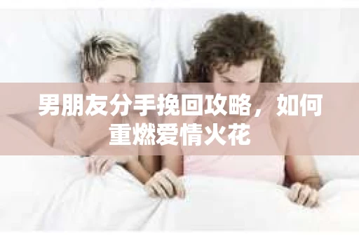 男朋友分手挽回攻略，如何重燃爱情火花