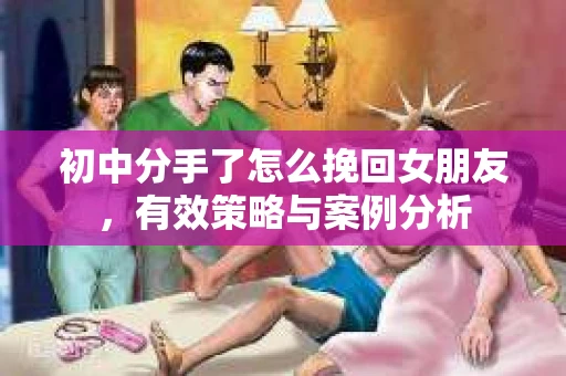 初中分手了怎么挽回女朋友，有效策略与案例分析