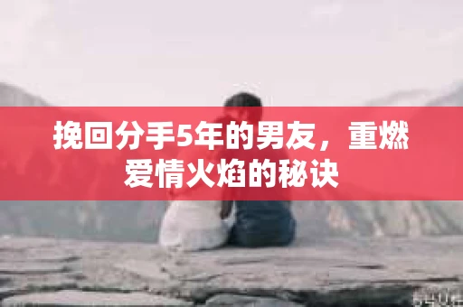 挽回分手5年的男友，重燃爱情火焰的秘诀