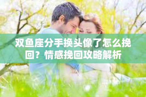 双鱼座分手换头像了怎么挽回？情感挽回攻略解析