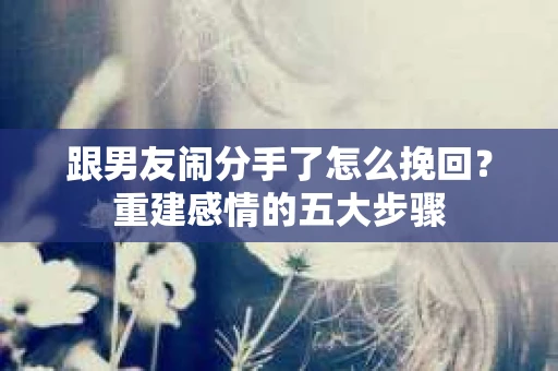 跟男友闹分手了怎么挽回？重建感情的五大步骤