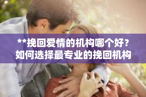**挽回爱情的机构哪个好？如何选择最专业的挽回机构**