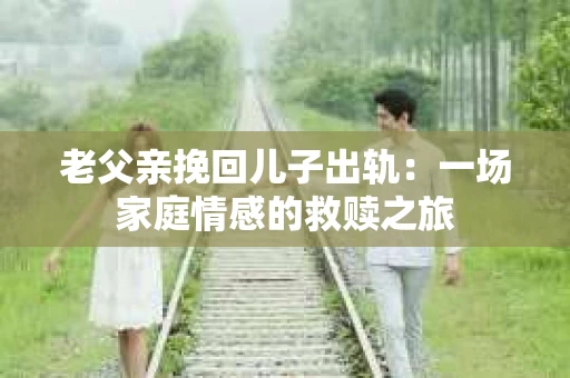 老父亲挽回儿子出轨：一场家庭情感的救赎之旅