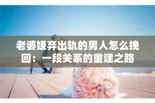 老婆嫌弃出轨的男人怎么挽回：一段关系的重建之路