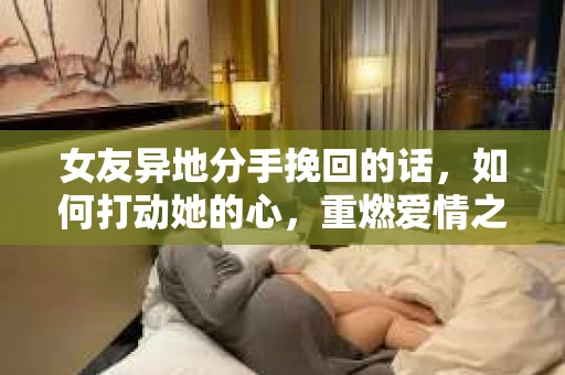 女友异地分手挽回的话，如何打动她的心，重燃爱情之火