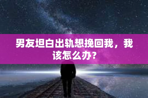 男友坦白出轨想挽回我，我该怎么办？