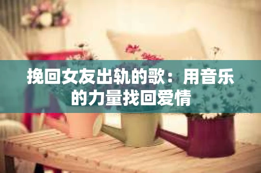 挽回女友出轨的歌：用音乐的力量找回爱情