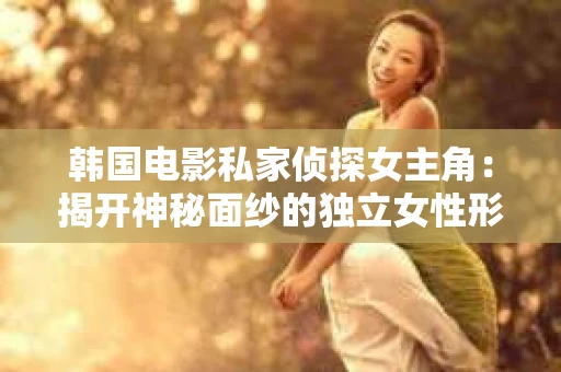 韩国电影私家侦探女主角：揭开神秘面纱的独立女性形象