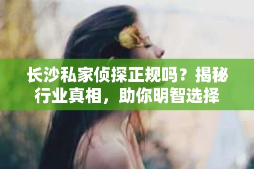 长沙私家侦探正规吗？揭秘行业真相，助你明智选择