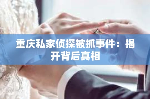 重庆私家侦探被抓事件：揭开背后真相