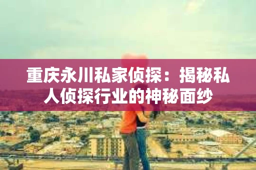 重庆永川私家侦探：揭秘私人侦探行业的神秘面纱