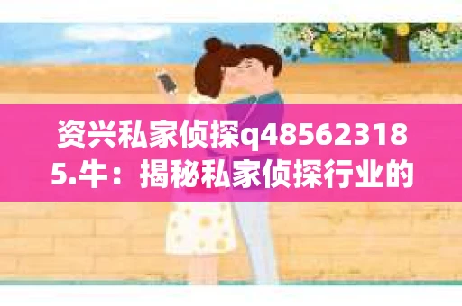 资兴私家侦探q485623185.牛：揭秘私家侦探行业的神秘面纱