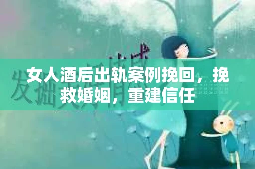 女人酒后出轨案例挽回，挽救婚姻，重建信任
