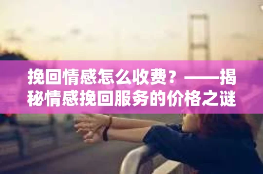 挽回情感怎么收费？——揭秘情感挽回服务的价格之谜
