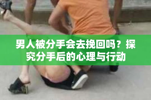 男人被分手会去挽回吗？探究分手后的心理与行动