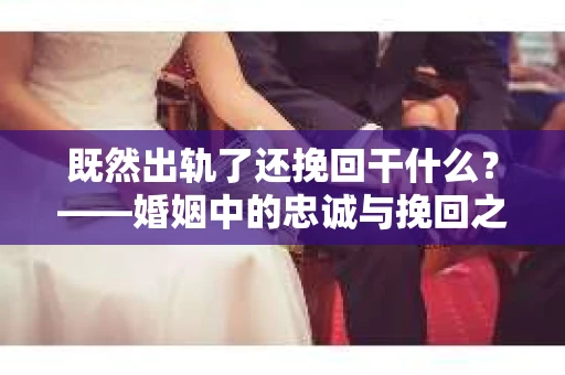 既然出轨了还挽回干什么？——婚姻中的忠诚与挽回之路