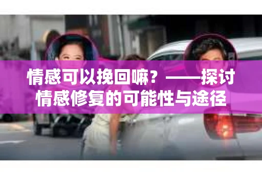 情感可以挽回嘛？——探讨情感修复的可能性与途径