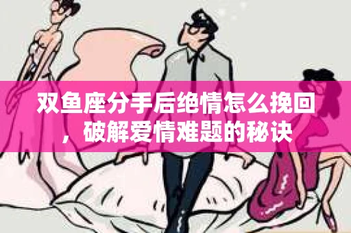 双鱼座分手后绝情怎么挽回，破解爱情难题的秘诀