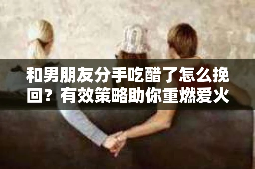 和男朋友分手吃醋了怎么挽回？有效策略助你重燃爱火