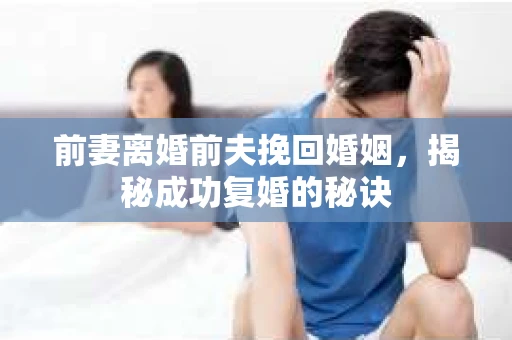 前妻离婚前夫挽回婚姻，揭秘成功复婚的秘诀