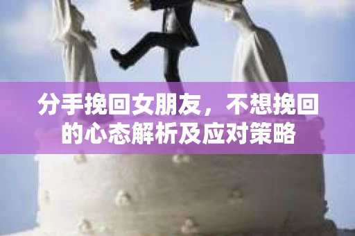 分手挽回女朋友，不想挽回的心态解析及应对策略