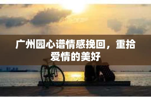 广州园心谱情感挽回，重拾爱情的美好